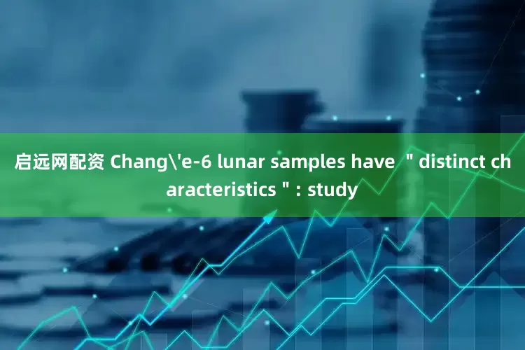 启远网配资 Chang'e-6 lunar samples have ＂distinct characteristics＂: study