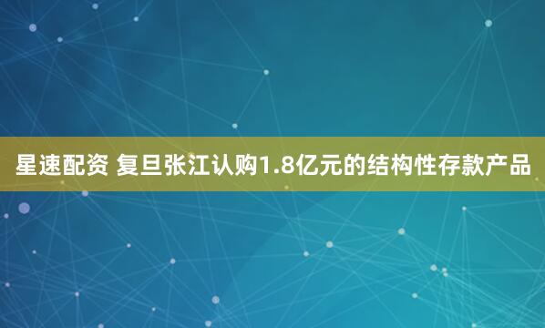 星速配资 复旦张江认购1.8亿元的结构性存款产品