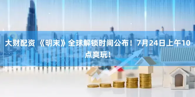 大财配资 《明末》全球解锁时间公布！7月24日上午10点爽玩！