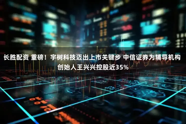 长胜配资 重磅！宇树科技迈出上市关键步 中信证券为辅导机构 创始人王兴兴控股近35%