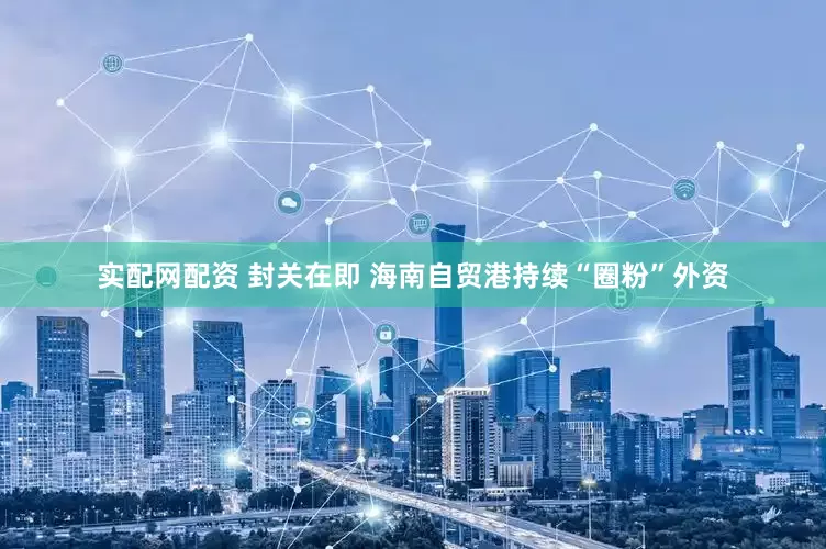 实配网配资 封关在即 海南自贸港持续“圈粉”外资