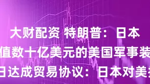 大财配资 特朗普：日本同意购买价值数十亿美元的美国军事装备！美日达成贸易协议：日本对美投资5500亿美元，90%的利润归美国