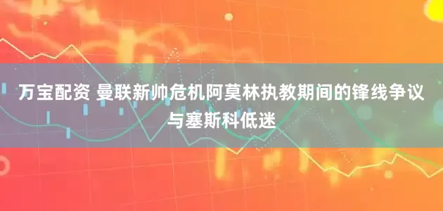 万宝配资 曼联新帅危机阿莫林执教期间的锋线争议与塞斯科低迷